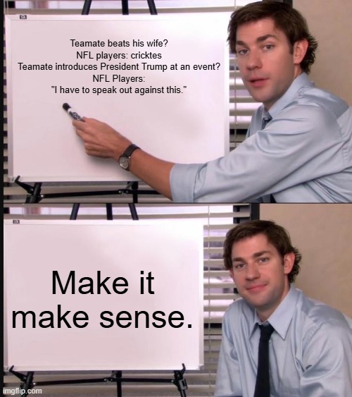 Unreal. | Teamate beats his wife?
NFL players: cricktes
Teamate introduces President Trump at an event?
NFL Players: "I have to speak out against this."; Make it make sense. | image tagged in jim halpert pointing to whiteboard,memes,funny,nfl,politics,political meme | made w/ Imgflip meme maker
