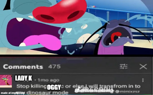 Stop killing him! | Lady K; Oggy | image tagged in stop killing x or i will transform in to my dinosaur mode,oggy and the cockroaches | made w/ Imgflip meme maker
