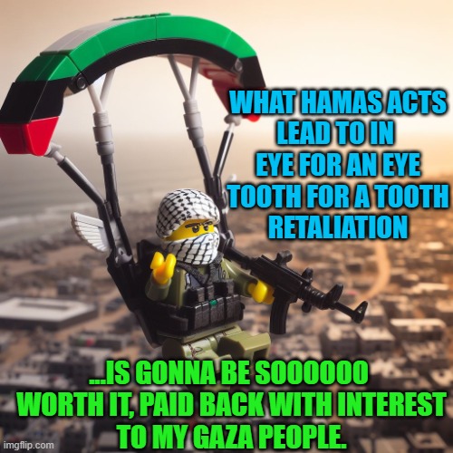 what hamas acts
lead to in 
eye for an eye
tooth for a tooth
retaliation ...Is gonna be soooooo 
worth it, paid back with interest
to my gaz | image tagged in lego hamas paraglider | made w/ Imgflip meme maker