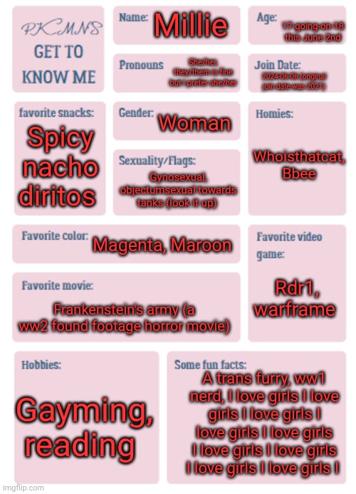 PKMN's Get to Know Me | 17-going-on-18 this June 2nd; Millie; She/her, they/them is fine but I prefer she/her; 2024-06-06 (original join date was 2021); Woman; Whoisthatcat, Bbee; Spicy nacho diritos; Gynosexual, objectumsexual towards tanks (look it up); Magenta, Maroon; Rdr1, warframe; Frankenstein's army (a ww2 found footage horror movie); A trans furry, ww1 nerd, I love girls I love girls I love girls I love girls I love girls I love girls I love girls I love girls I love girls I; Gayming, reading | image tagged in pkmn's get to know me | made w/ Imgflip meme maker