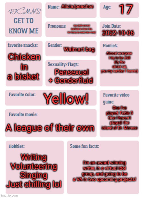 Eh why not | 17; Alicia/peaches; Any (will correct Garfield on them tho, it's funny to make him mad); 2022-10-06; Walmart bag; Almost everyone 
I try to be chill
(Ily tho street rat, you my numba 1 homie); Chicken in a bisket; Pansexual + Genderfluid; Yellow! One I've played: Fable 3
One I haven't played: the island of Dr. Morose; A league of their own; Writing
Volunteering
Singing
Just chilling lol; I'm an award winning writer, in a virtual idol group, and going to be a VA in two upcoming projects! | image tagged in pkmn's get to know me | made w/ Imgflip meme maker