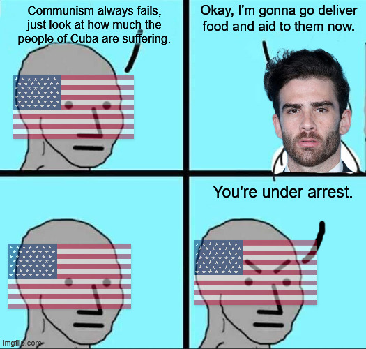 Sanctions and coups from capitalist countries are the number 1 reason communism fails. | Okay, I'm gonna go deliver food and aid to them now. Communism always fails, just look at how much the people of Cuba are suffering. You're under arrest. | image tagged in npc meme,hasan piker,cuba,communism,socialism,donald trump | made w/ Imgflip meme maker