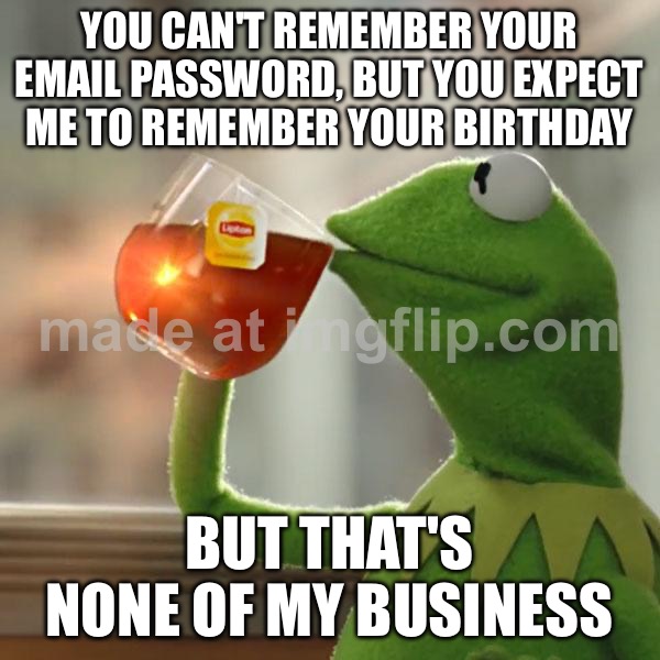 YOU CAN'T REMEMBER YOUR EMAIL PASSWORD, BUT YOU EXPECT ME TO REMEMBER YOUR BIRTHDAY | YOU CAN'T REMEMBER YOUR EMAIL PASSWORD, BUT YOU EXPECT ME TO REMEMBER YOUR BIRTHDAY; BUT THAT'S NONE OF MY BUSINESS | image tagged in memes,but that's none of my business,kermit the frog,remember,birthday,email | made w/ Imgflip meme maker