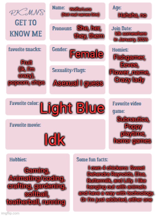 Hello there, I am kinda new. I like to hang around the ppt, md, and tadc streams, so u can find me there | Hahaha, no; Wolfie/Luca (Not real names btw); She, her, they, them; Idk somewhere in January, 2026; Female; Fishgamer, Eevee, Flower_name, Crazy lady; Fruit (ik, I'm crazy), popcorn, chips; Asexual I guess; Light Blue; Subnautica, Poppy playtime, horror games; Idk; I own 4 chickens: Sweet Dehendra Reynolds, Elsa, Buttermilk, and Lilly. I like hanging out with animals and have a way with technology. Or I'm just addicted, either one; Gaming, Animating/coding, crafting, gardening, softball, teatherball, running | image tagged in pkmn's get to know me | made w/ Imgflip meme maker