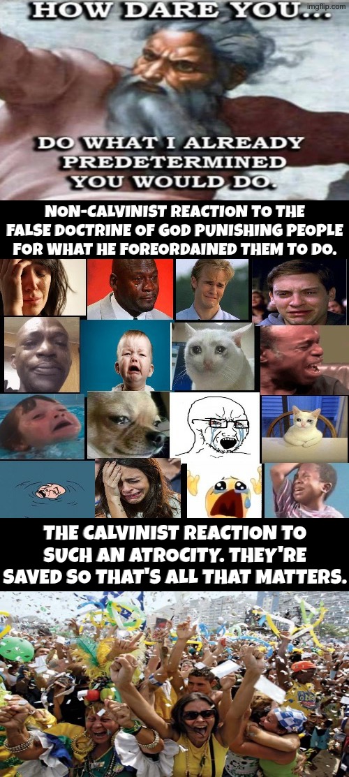 Non-Calvinist Reaction Vs Calvinist Reaction | Non-Calvinist reaction to the false doctrine of God punishing people for what He foreordained them to do. The Calvinist reaction to such an atrocity. They're saved so that's all that matters. | image tagged in the whole squad crying,calvinism,calvinist memes,reactions,god,malignant narcissism | made w/ Imgflip meme maker