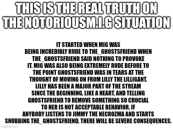 Try me. | It started when Mig was being incredibly rude to The_ghostsfriend when The_ghostsfriend said nothing to provoke it. Mig was also being extremely rude before to the point ghostsfriend was in tears at the thought of moving on from Lilly the Lilligant. Lilly has been a major part of the stream since the beginning, like a heart, and telling ghostsfriend to remove something so crucial to her is not acceptable behavior. If anybody listens to Jimmy The Necrozma and starts snubbing the_ghostsfriend, there WILL be severe consequences. This is the real truth on the notoriousM.I.G situation | image tagged in try me | made w/ Imgflip meme maker