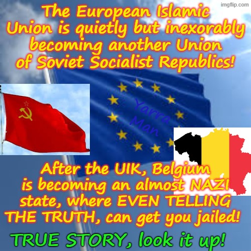 Well Belgium has joined Sweden, the UIK and Germany where free speech is now criminalised! | The European Islamic Union is quietly but inexorably becoming another Union of Soviet Socialist Republics! Yarra Man; After the UIK, Belgium is becoming an almost NAZI state, where EVEN TELLING THE TRUTH, can get you jailed! TRUE STORY, look it up! | image tagged in european islamic union oberfuhrer ursula von der leyen,united islamic kingdom ayatollah stalin bin starmer,dries van langenhove | made w/ Imgflip meme maker