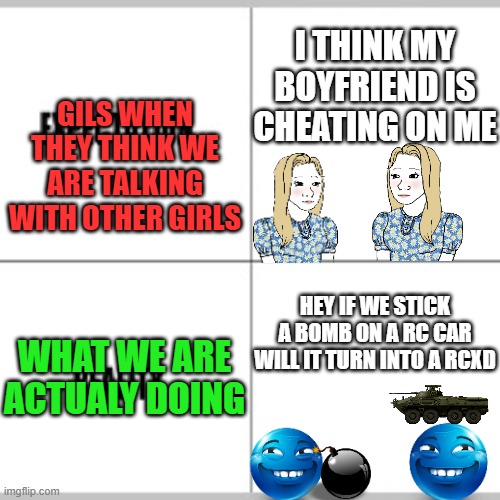 relatable | i think my boyfriend is cheating on me; gils when they think we are talking with other girls; hey if we stick a bomb on a rc car will it turn into a rcxd; what we are actualy doing | image tagged in expectation vs reality | made w/ Imgflip meme maker
