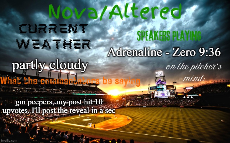 my next post will be the reveal | Adrenaline - Zero 9:36; partly cloudy; ... gm peepers, my post hit 10 upvotes. I'll post the reveal in a sec | image tagged in altered or nova's announcement template | made w/ Imgflip meme maker