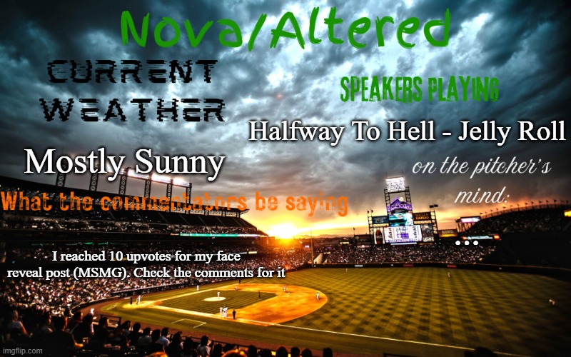:] | Halfway To Hell - Jelly Roll; Mostly Sunny; ... I reached 10 upvotes for my face reveal post (MSMG). Check the comments for it | image tagged in altered or nova's announcement template | made w/ Imgflip meme maker