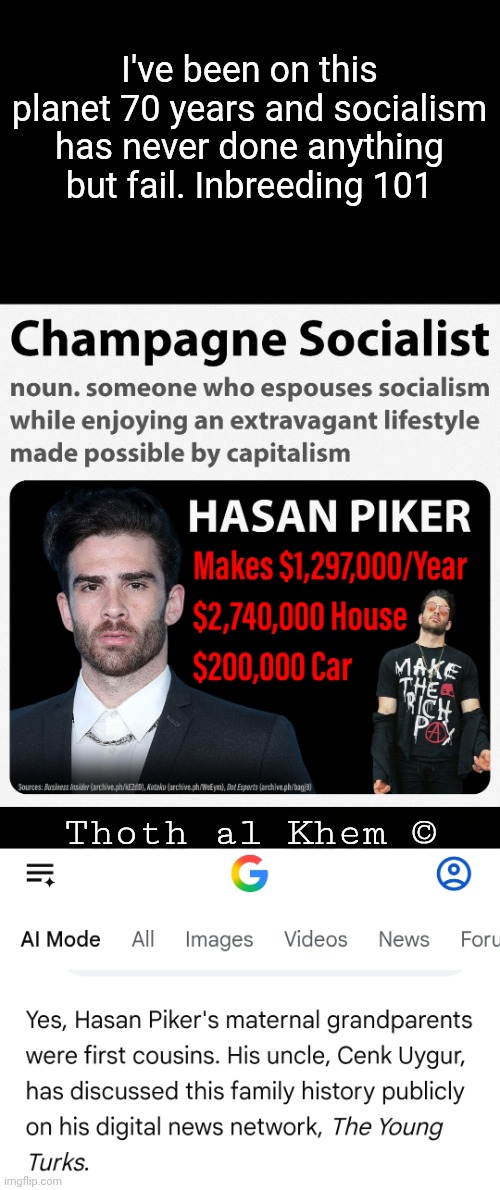 Millionaire "Socialist" Hasan Piker is INBRED | I've been on this planet 70 years and socialism has never done anything but fail. Inbreeding 101; Thoth al Khem © | image tagged in socialism doesn't work,socialism has failed every time,hassn piker is inbred,wake the hell up,thothalkhem | made w/ Imgflip meme maker