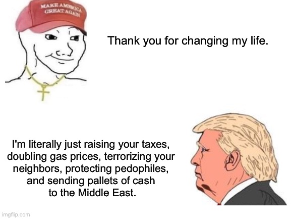 Blank White Template | Thank you for changing my life. I'm literally just raising your taxes, 
doubling gas prices, terrorizing your 
neighbors, protecting pedophiles, 
and sending pallets of cash 
to the Middle East. | image tagged in blank white template | made w/ Imgflip meme maker