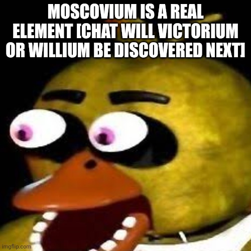 [[Skull emoji]] | Moscovium is a real element [chat will victorium or willium be discovered next] | made w/ Imgflip meme maker