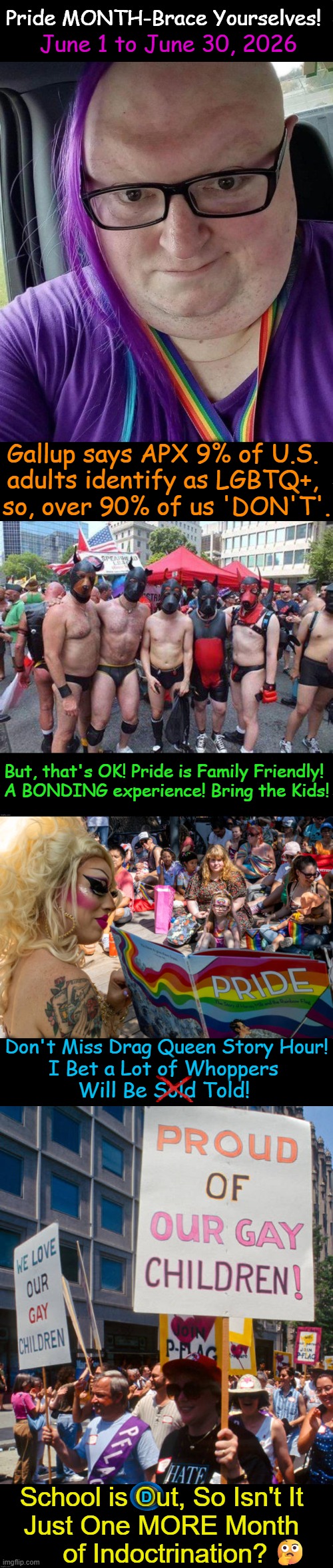 After the 'in your face' assault on family values, my pronouns are 'gay fatigue'. | Pride MONTH-Brace Yourselves! June 1 to June 30, 2026; Gallup says APX 9% of U.S. 
adults identify as LGBTQ+, 
so, over 90% of us 'DON'T'. But, that's OK! Pride is Family Friendly! 
A BONDING experience! Bring the Kids! Don't Miss Drag Queen Story Hour! I Bet a Lot of Whoppers; Will Be Sold Told! School is Out, So Isn't It 
Just One MORE Month 
of Indoctrination? D; 🤔 | image tagged in keeping it real,pride month,gay pride,family values,indoctrination,children | made w/ Imgflip meme maker