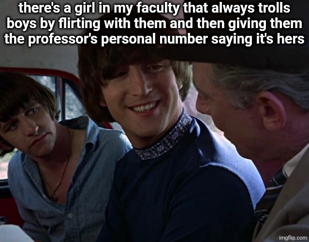 John Lennon smiling at guy | there's a girl in my faculty that always trolls
boys by flirting with them and then giving them
the professor's personal number saying it's hers | image tagged in john lennon smiling at guy | made w/ Imgflip meme maker