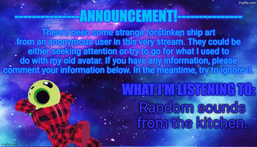 Announcement - Listening | There's been some strange forstinken ship art from an anonymous user in this very stream. They could be either seeking attention or try to go for what I used to do with my old avatar. If you have any information, please comment your information below. In the meantime, try to ignore it. Random sounds from the kitchen. | image tagged in announcement - listening | made w/ Imgflip meme maker