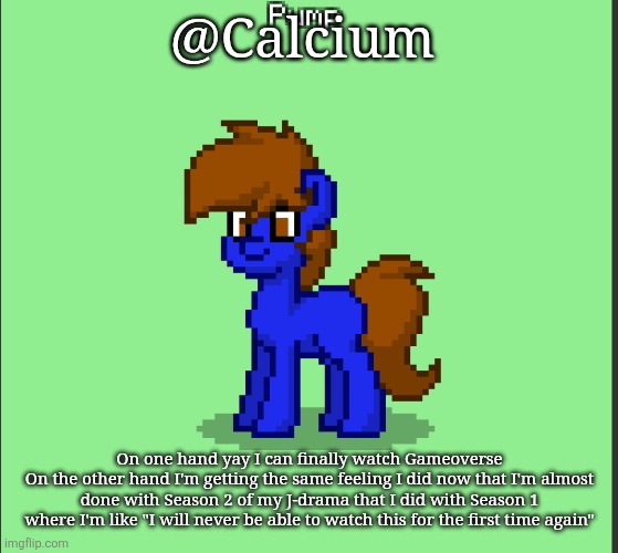 Pony Pump except in Pony Town | @Calcium; On one hand yay I can finally watch Gameoverse
On the other hand I'm getting the same feeling I did now that I'm almost done with Season 2 of my J-drama that I did with Season 1 where I'm like "I will never be able to watch this for the first time again" | image tagged in pony pump except in pony town | made w/ Imgflip meme maker