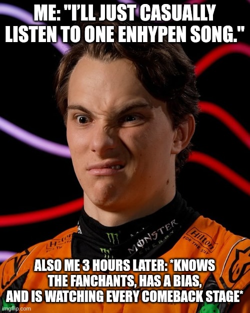 Piastri Strange Face Meme: (Demonstration Purposes Only. May Can Be Aproved) | Me: "I’ll just casually listen to one ENHYPEN song."; Also me 3 hours later: *knows the fanchants, has a bias, and is watching every comeback stage* | image tagged in piastri strange face,memes,enhypen | made w/ Imgflip meme maker