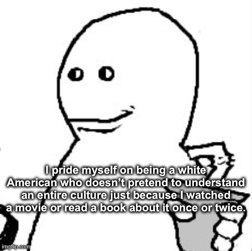 Soder | I pride myself on being a white American who doesn’t pretend to understand an entire culture just because I watched a movie or read a book about it once or twice. | image tagged in soder | made w/ Imgflip meme maker