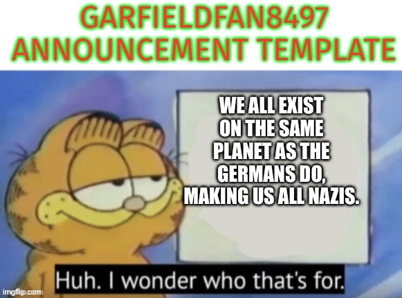 Garfieldfan8497 announcement | We all exist on the same planet as the Germans do, making us all Nazis. | image tagged in garfieldfan8497 announcement | made w/ Imgflip meme maker