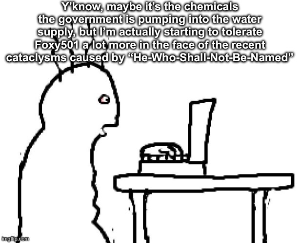 Goog | Y’know, maybe it’s the chemicals the government is pumping into the water supply, but I’m actually starting to tolerate Foxy501 a lot more in the face of the recent cataclysms caused by “He-Who-Shall-Not-Be-Named” | image tagged in goog | made w/ Imgflip meme maker