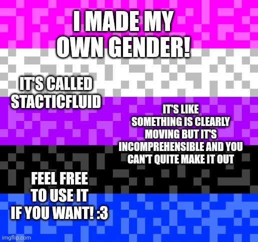 Staticfluid | I made my own gender! It's called stacticfluid; It's like something is clearly moving but it's incomprehensible and you can't quite make it out; Feel free to use it if you want! :3 | image tagged in gender identity,xenogenders,why are you reading the tags | made w/ Imgflip meme maker