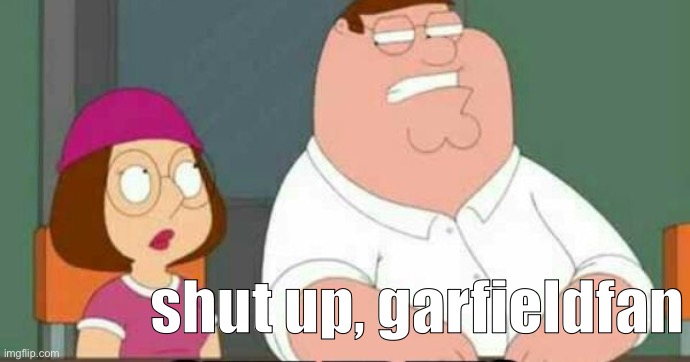 shut up meg | shut up, garfieldfan | image tagged in shut up meg | made w/ Imgflip meme maker