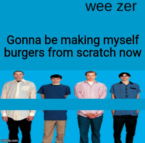 Wee zer | Gonna be making myself burgers from scratch now | image tagged in wee zer | made w/ Imgflip meme maker