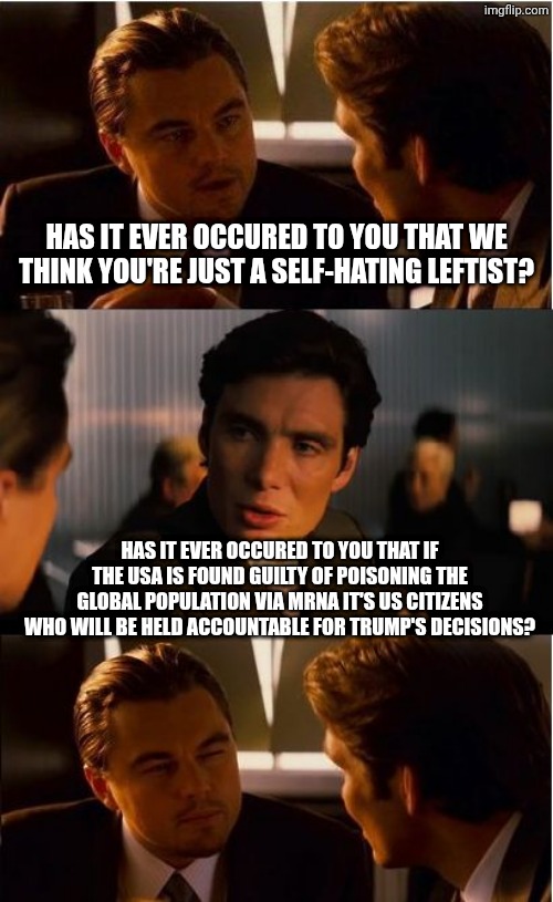 The fact I mentioned it without you explicitly saying it should answer your question. | Has it ever occured to you that we think you're just a self-hating leftist? Has it ever occured to you that if the USA is found guilty of poisoning the global population via mRNA it's us citizens who will be held accountable for Trump's decisions? | image tagged in memes,inception,government corruption,fascism,history of the world,groundhog day | made w/ Imgflip meme maker