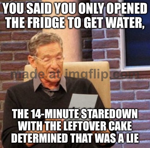 YOU SAID YOU ONLY OPENED THE FRIDGE TO GET WATER | YOU SAID YOU ONLY OPENED THE FRIDGE TO GET WATER, THE 14-MINUTE STAREDOWN WITH THE LEFTOVER CAKE DETERMINED THAT WAS A LIE | image tagged in memes,maury lie detector,water,fridge,cake,food | made w/ Imgflip meme maker