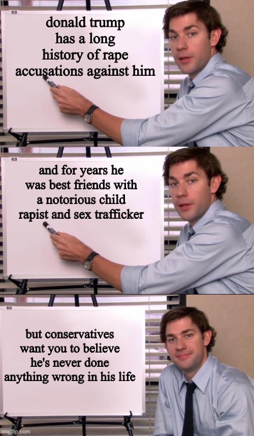 donald trump has a long history of rape accusations against him; and for years he was best friends with a notorious child rapist and sex trafficker; but conservatives want you to believe he's never done anything wrong in his life | image tagged in jim halpert explains | made w/ Imgflip meme maker