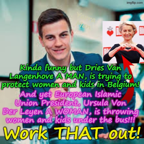 Dries Van Langenhove from BELGIUM wants to protect women and kids, yet the Ursula Von Der Leyen is throwing them under the bus! | Yarra Man; Kinda funny but Dries Van Langenhove A MAN, is trying to protect women and kids in Belgium! And yet European Islamic Union President, Ursula Von Der Leyen A WOMAN, is throwing women and kids under the bus!!! Work THAT out! | image tagged in dries van langenhove belgium,european islamic union,stalin starmer united islamic kingdom,child rape,pedophiles,assault | made w/ Imgflip meme maker