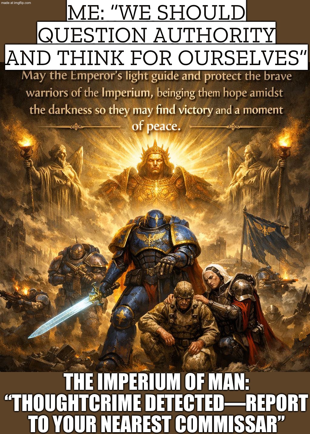 WHEN THE FUTURE IS ALL LASERS AND STARSHIPS; BUT IT'S STILL A THEOCRATIC NIGHTMARE RUN BY A CORPSE EMPEROR | ME: “WE SHOULD QUESTION AUTHORITY AND THINK FOR OURSELVES”; THE IMPERIUM OF MAN: “THOUGHTCRIME DETECTED—REPORT TO YOUR NEAREST COMMISSAR” | image tagged in warhammer 40 000,remix,tyranny,anti-religion,warhammer,orwellian | made w/ Imgflip meme maker