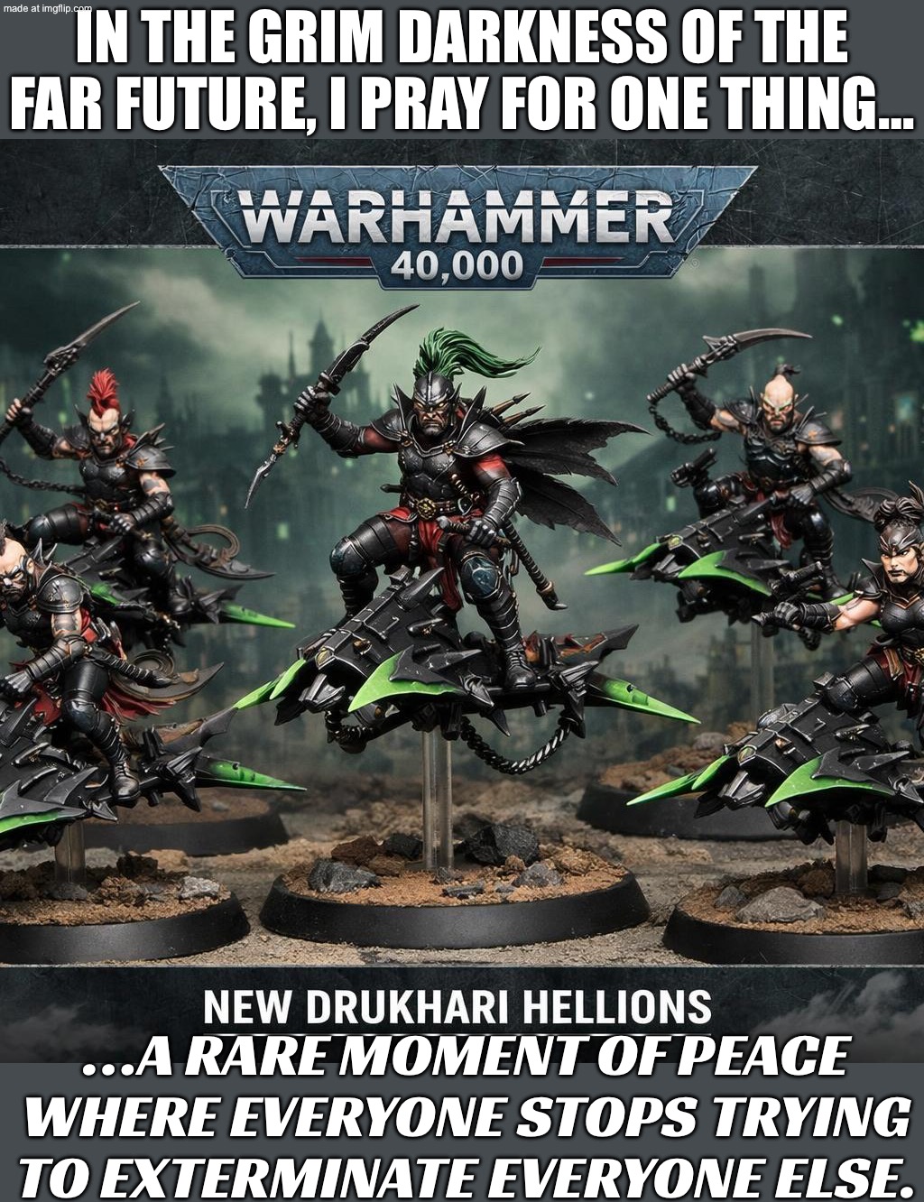 IN THE GRIM DARKNESS OF THE FAR FUTURE, I PRAY FOR…; A RARE DAY WHERE THE IMPERIUM DOESN’T MAKE EVERYTHING WORSE | IN THE GRIM DARKNESS OF THE FAR FUTURE, I PRAY FOR ONE THING…; …A RARE MOMENT OF PEACE WHERE EVERYONE STOPS TRYING TO EXTERMINATE EVERYONE ELSE. | image tagged in warhammer 40 000,warhammer,emperor,the future,prayers,gaming | made w/ Imgflip meme maker