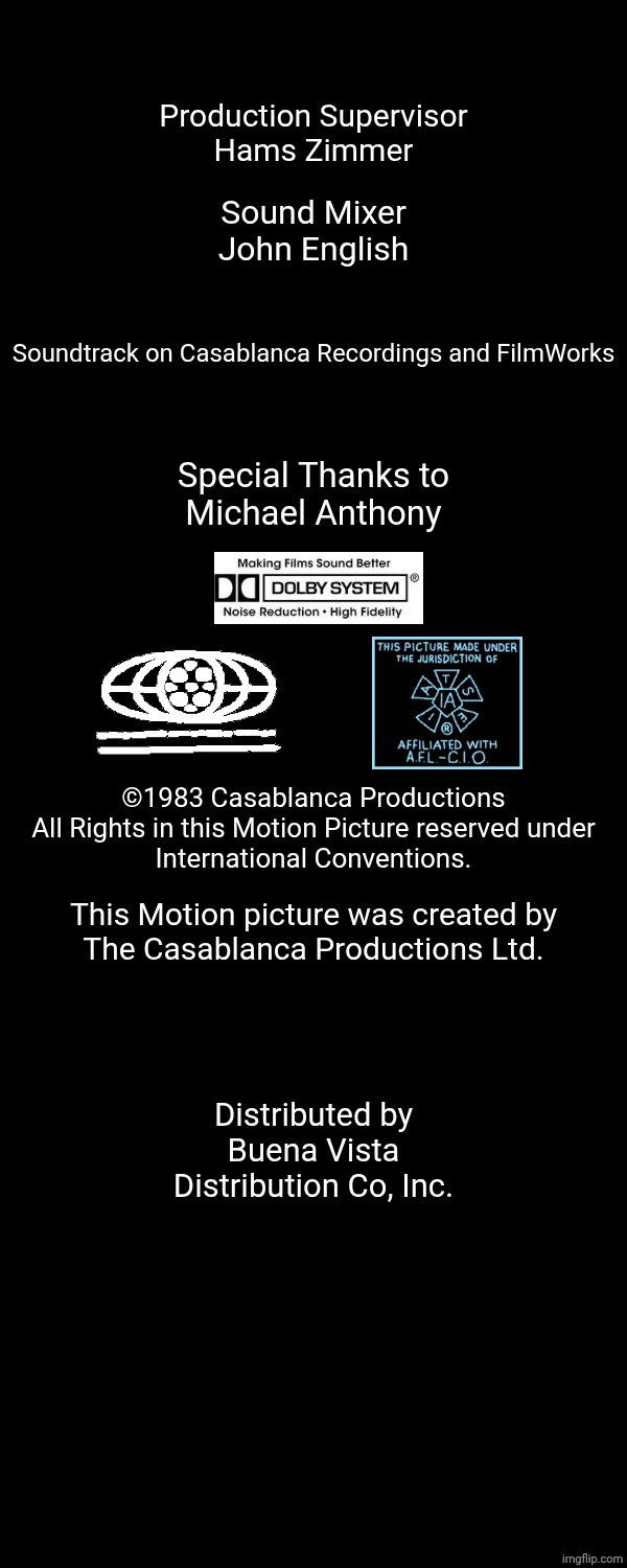 Production Supervisor
Hams Zimmer; Sound Mixer
John English; Soundtrack on Casablanca Recordings and FilmWorks; Special Thanks to
Michael Anthony; ©1983 Casablanca Productions
All Rights in this Motion Picture reserved under
International Conventions. This Motion picture was created by
The Casablanca Productions Ltd. Distributed by
Buena Vista
Distribution Co, Inc. | image tagged in free,october,27,1983,2010 | made w/ Imgflip meme maker