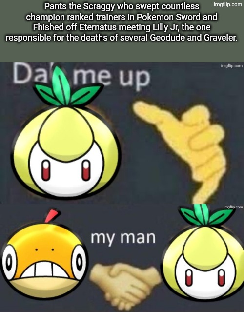 What is it with these pre evolution Eviolite pokemon I use and them being so aggressive? | Pants the Scraggy who swept countless champion ranked trainers in Pokemon Sword and Fhished off Eternatus meeting Lilly Jr, the one responsible for the deaths of several Geodude and Graveler. | image tagged in eviolite monsters | made w/ Imgflip meme maker