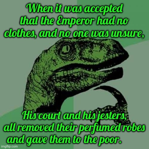 Philosoraptor Meme | When it was accepted that the Emperor had no clothes, and no one was unsure, His court and his jesters, all removed their perfumed robes and gave them to the poor. | image tagged in memes,philosoraptor | made w/ Imgflip meme maker