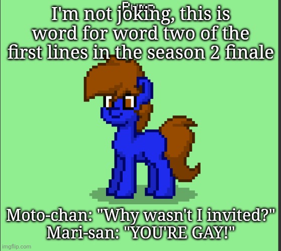 Pony Pump except in Pony Town | I'm not joking, this is word for word two of the first lines in the season 2 finale; Moto-chan: "Why wasn't I invited?"
Mari-san: "YOU'RE GAY!" | image tagged in pony pump except in pony town | made w/ Imgflip meme maker