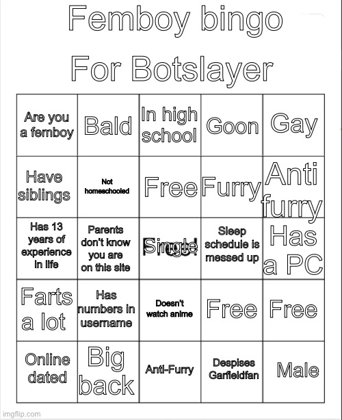 Blank Bingo | Femboy bingo; For Botslayer; In high school; Bald; Gay; Are you a femboy; Goon; Free; Have siblings; Anti furry; Furry; Not homeschooled; Sleep schedule is messed up; Has 13 years of experience in life; Single; Has a PC; Parents don’t know you are on this site; Has numbers in username; Farts a lot; Free; Free; Doesn’t watch anime; Big back; Male; Online dated; Anti-Furry; Despises Garfieldfan | image tagged in blank bingo,remix | made w/ Imgflip meme maker