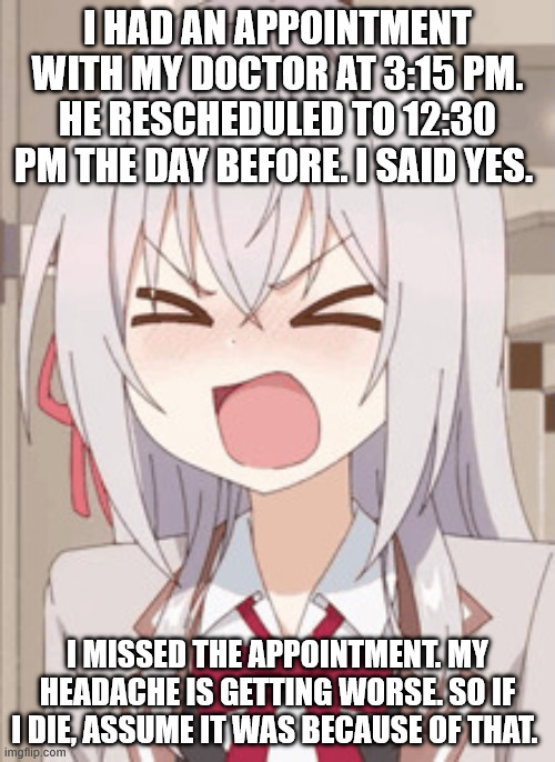 I hate my doctor now. | I had an appointment with my doctor at 3:15 PM. He Rescheduled to 12:30 PM the day before. I said yes. I missed the appointment. My headache is getting worse. So if I die, assume it was because of that. | image tagged in angry anime girl | made w/ Imgflip meme maker