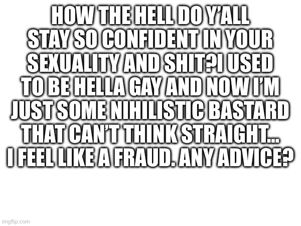 Yea yea i dont post here that often but im sad and confused so to hell with it | How the hell do y’all stay so confident in your sexuality and shit?I used to be hella gay and now i’m just some nihilistic bastard that can’t think straight… I feel like a fraud. Any advice? | image tagged in boring ass white template,because i need space to write,and i dont know what else to put | made w/ Imgflip meme maker
