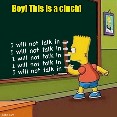 Bart Simpson writing on chalkboard | I will not talk in I will not talk in I will not talk in I will not talk in I will not talk in Boy! This is a cinch! | image tagged in bart simpson writing on chalkboard | made w/ Imgflip meme maker