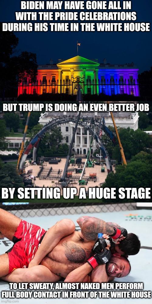 Even Trump's gay pride celebration is better than Biden's | Biden may have gone all in with the pride celebrations during his time in the white house; But Trump is doing an even better job; By setting up a huge stage; To let sweaty, almost naked men perform full body contact in front of the white house | image tagged in donald trump,white house,ufc,lgbtq,irony,pride month | made w/ Imgflip meme maker