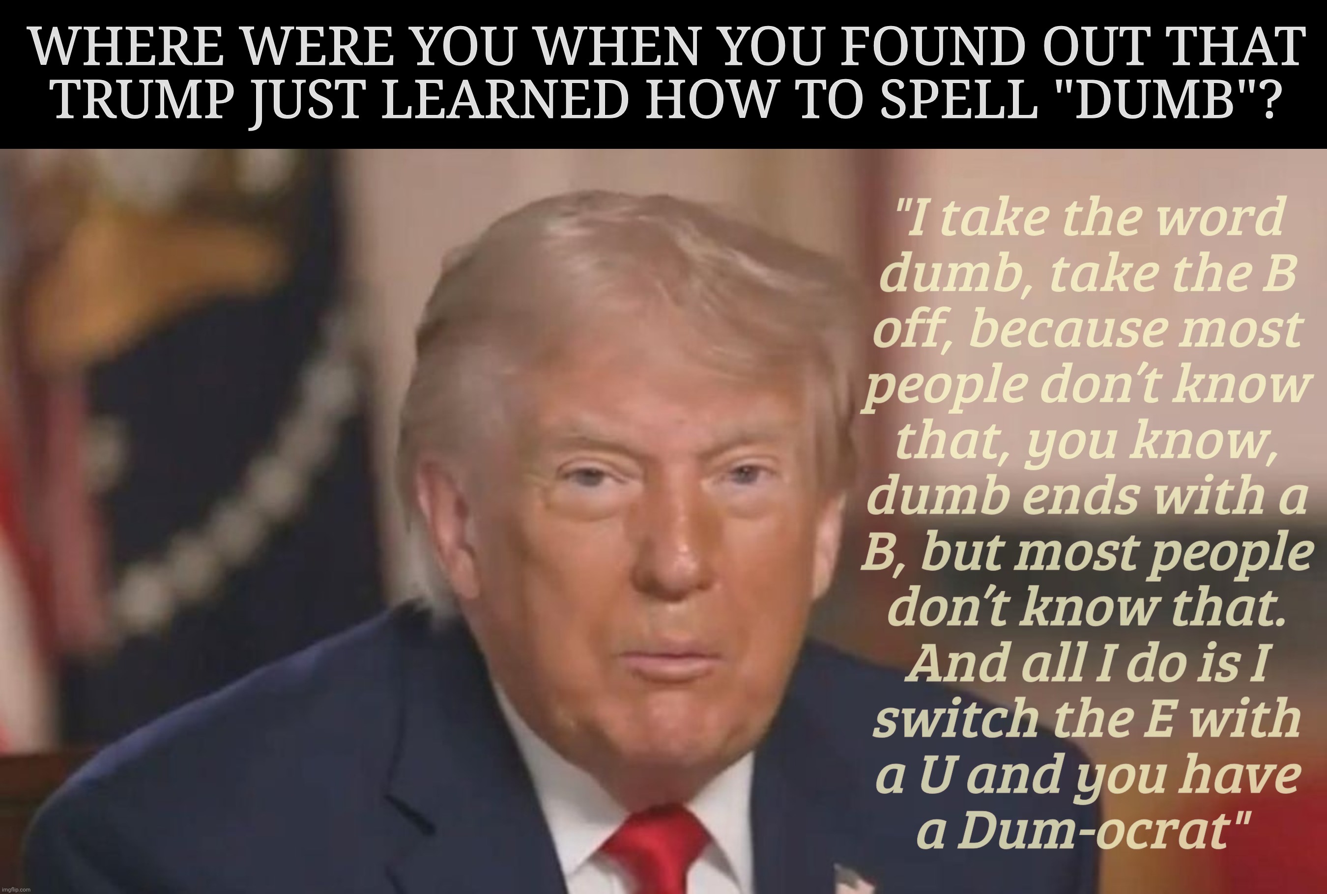DUM DUM DUM DUM DUMBBBBB! | Where were you when you found out that
Trump just learned how to spell "dumb"? "I take the word
dumb, take the B
off, because most
people don’t know
that, you know,
dumb ends with a
B, but most people
don’t know that.
And all I do is I
switch the E with
a U and you have
a Dum-ocrat" | image tagged in donald trump,dumocrats,dumbocrats,dumbo trump,didn't know how to spell dumb,then he acts like he's the only one that knows how | made w/ Imgflip meme maker
