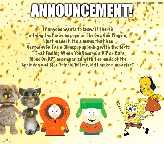 MurgleyDaGorillazKid’s Announcement Temp | If anyone wants to know if there’s a thing that may be popular like Gua Gua Pinguin, I just made it. It’s a meme that has GermanyBall as a Slimepup spinning with the text: “ That Feeling When You Become a VIP or Rare Slime On KP“ accompanied with the music of the Apple dog and Blue Grinch. Tell me, did I make a monster? | image tagged in murgleydagorillazkid s announcement temp | made w/ Imgflip meme maker