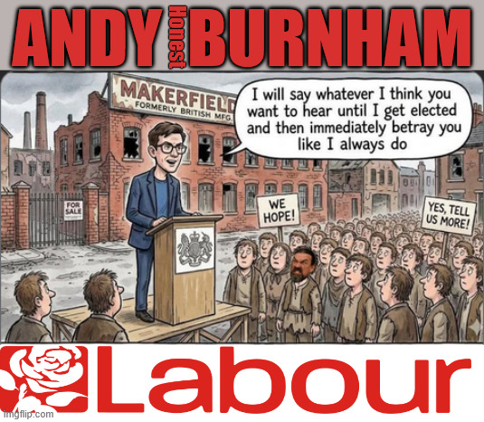 Andy Burnham Makerfield By-Election Scam #LabourChaos #LabourShambles #GetLabourOut #VoteReform | Andy  Burnham; Honest; Makerfield By-Election; Makerfield is nothing more than a 'Steeping Stone' to No.10; #LabourChaos #LabourShambles #GetLabourOut #VoteReform; Scrap Brexit Rejoin the EU; #LabourChaos #LabourShambles; #LabourShambles #LabourChaos; #GetStarmerOut #GetLabourOut; #LabourChaos #LabourShambles; Tommy Robinson Unite the Kingdom march 16th May 2026; Burnham - Cap't U-Turn Mk2 ??? Andy Burnham? Pledges Made; Pledges Broken; Can't trust Starmer !!! Remember ! Whatever the Problem - Labour are Never the Answer !!! illegal immigrants . . . WILL DESTROY THE UK FROM WITHIN !!! Illegal Migrant Arrivals Set To Top 200,000 under Labour; TRUMP TELLS STARMER; #Immigration #Starmerout #Labour #KeirStarmer #labourisdead #nevervotelabour #Antisemitism #Savile #Paedo #Worboys #GroomingGangs #Paedophile #IllegalImmigration #Immigrants #Invasion #StarmerResign #strikes Starmerout Labour Starmer Mandelson Rayner KeirStarmer labourisdead Illegal Immigration Immigrants Invasion StarmerResign Island of strangers Slit Throat Ricky Jones Lucy Connolly Two-Tier Justice Ricky Jones; Cap't U-Turn; Pledges Made; Pledges Broken; Just can't trust a single word that comes out of his mouth !!! #LabourChaos #LabourShambles; Makerfield By-Election | image tagged in labour,makerfield,andy burnham,reform,starmer | made w/ Imgflip meme maker