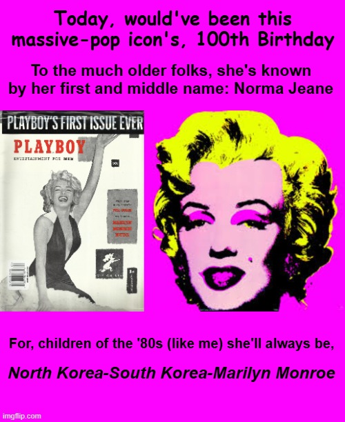 The Queen of Bomb Blondes | Today, would've been this massive-pop icon's, 100th Birthday; To the much older folks, she's known by her first and middle name: Norma Jeane; For, children of the '80s (like me) she'll always be, North Korea-South Korea-Marilyn Monroe | image tagged in happy,100,marilyn monroe,pop culture,icon,billy joel | made w/ Imgflip meme maker