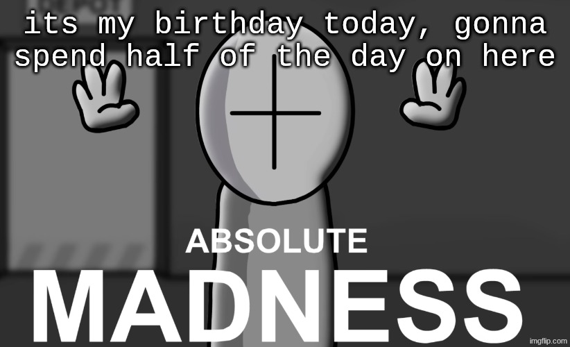 Absolute madness | its my birthday today, gonna spend half of the day on here | image tagged in absolute madness | made w/ Imgflip meme maker