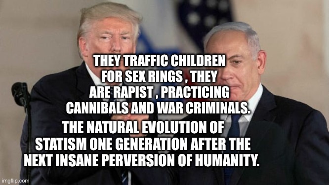 Trump and Netanyahu Bro Shake | They traffic children for sex rings , they are rapist , practicing cannibals and war criminals. The natural evolution of statism one generation after the next insane perversion of humanity. | image tagged in trump and netanyahu bro shake | made w/ Imgflip meme maker