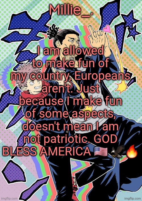 Millie's JJK announcement template | I am allowed to make fun of my country, Europeans aren't. Just because I make fun of some aspects, doesn't mean I am not patriotic. GOD BLESS AMERICA 🇺🇸 🦅🔥 | image tagged in millie's jjk announcement template | made w/ Imgflip meme maker
